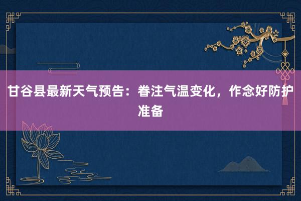 甘谷县最新天气预告：眷注气温变化，作念好防护准备